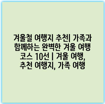 겨울철 여행지 추천| 가족과 함께하는 완벽한 겨울 여행 코스 10선 | 겨울 여행, 추천 여행지, 가족 여행