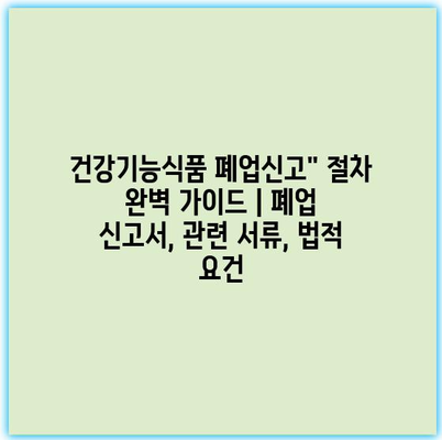 건강기능식품 폐업신고” 절차 완벽 가이드 | 폐업 신고서, 관련 서류, 법적 요건