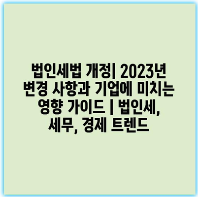 법인세법 개정| 2023년 변경 사항과 기업에 미치는 영향 가이드 | 법인세, 세무, 경제 트렌드