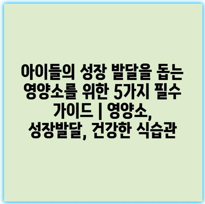 아이들의 성장 발달을 돕는 영양소를 위한 5가지 필수 가이드 | 영양소, 성장발달, 건강한 식습관