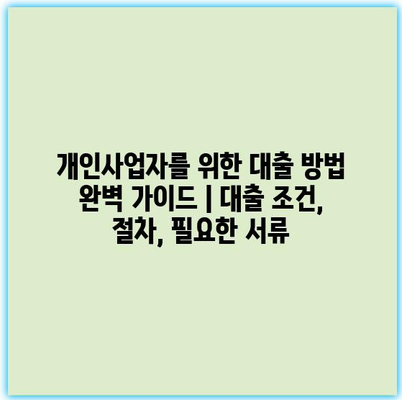 개인사업자를 위한 대출 방법 완벽 가이드 | 대출 조건, 절차, 필요한 서류