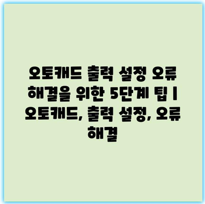 오토캐드 출력 설정 오류 해결을 위한 5단계 팁 | 오토캐드, 출력 설정, 오류 해결
